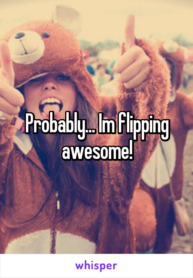 Probably... Im flipping awesome!