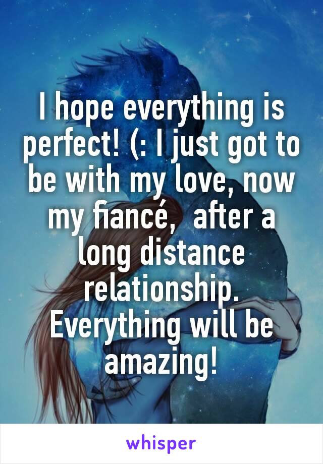I hope everything is perfect! (: I just got to be with my love, now my fiancé,  after a long distance relationship. Everything will be amazing!