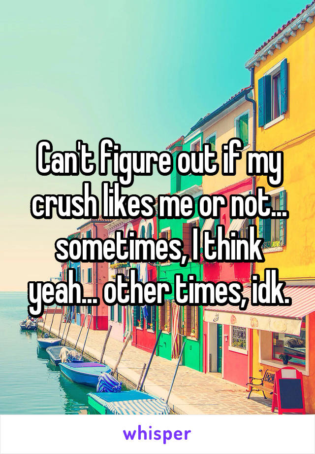 Can't figure out if my crush likes me or not... sometimes, I think yeah... other times, idk.