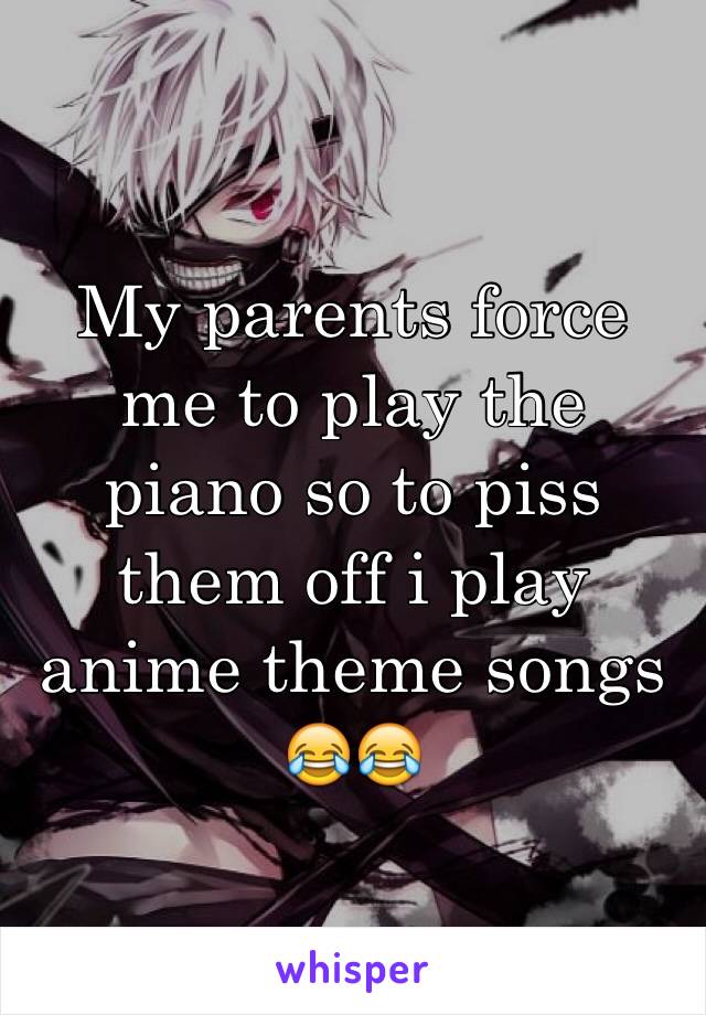 My parents force me to play the piano so to piss them off i play anime theme songs 😂😂
