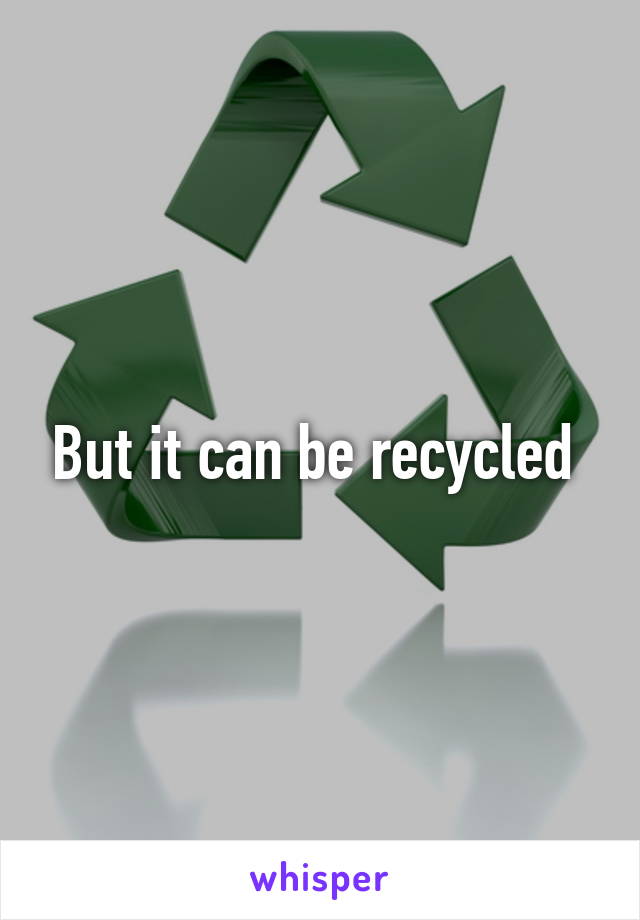 But it can be recycled 