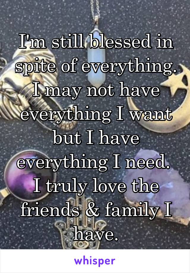 I'm still blessed in spite of everything. I may not have everything I want but I have everything I need. 
I truly love the friends & family I have.