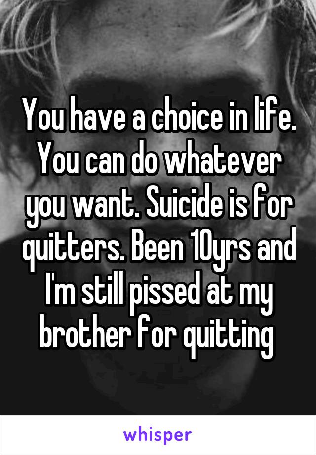 You have a choice in life. You can do whatever you want. Suicide is for quitters. Been 10yrs and I'm still pissed at my brother for quitting 