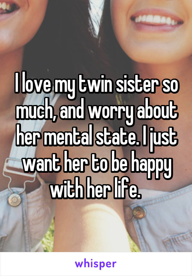 I love my twin sister so much, and worry about her mental state. I just want her to be happy with her life. 