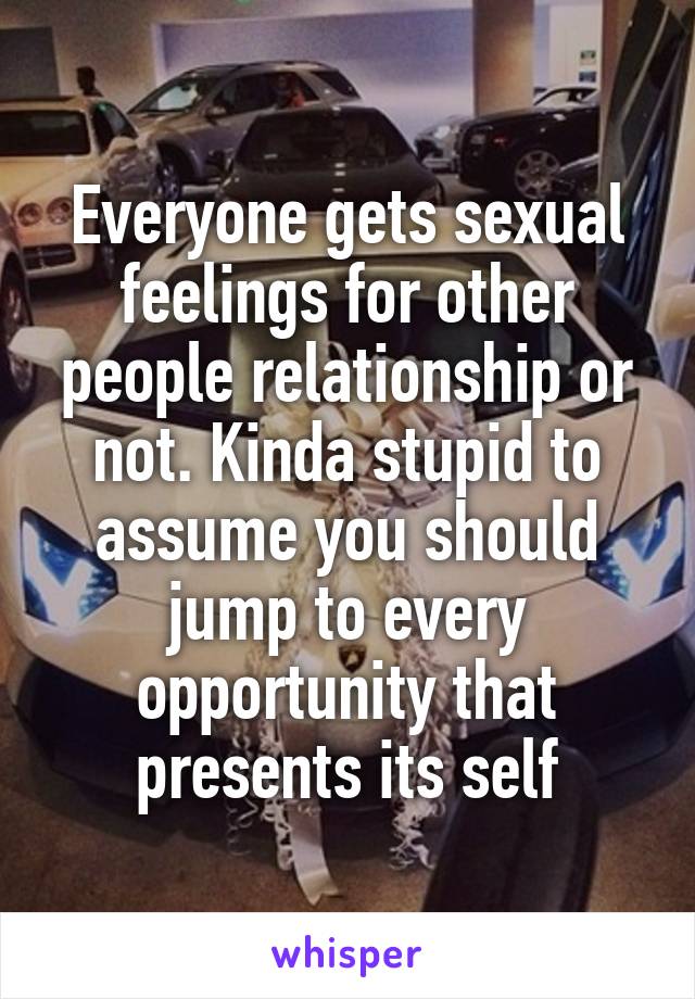 Everyone gets sexual feelings for other people relationship or not. Kinda stupid to assume you should jump to every opportunity that presents its self