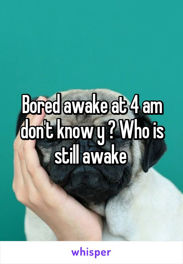 Bored awake at 4 am don't know y ? Who is still awake 