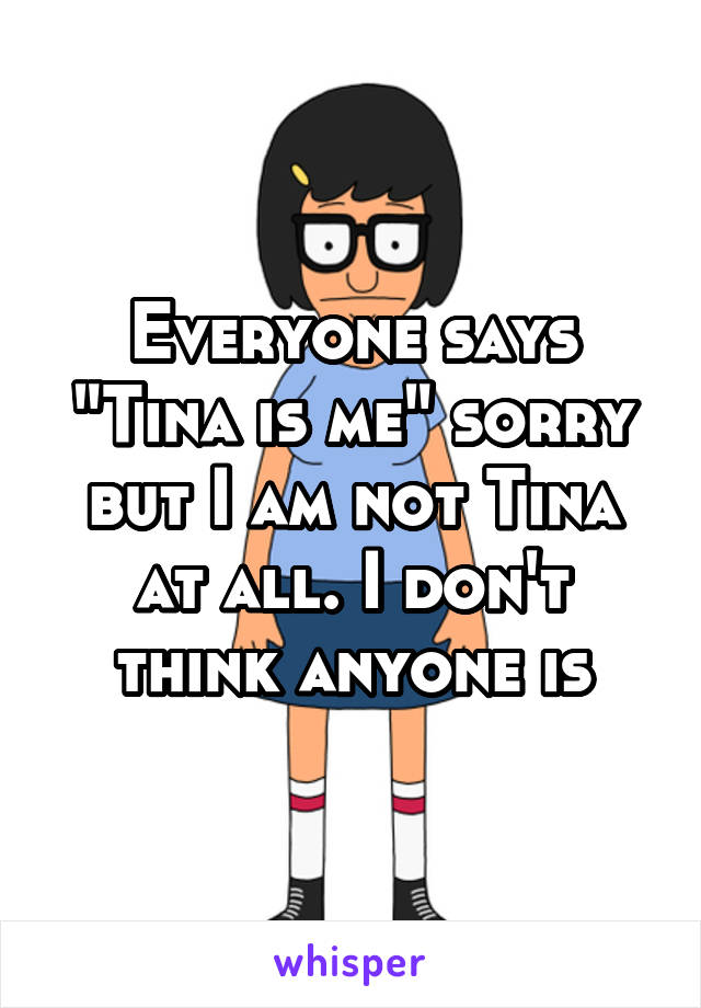 Everyone says "Tina is me" sorry but I am not Tina at all. I don't think anyone is