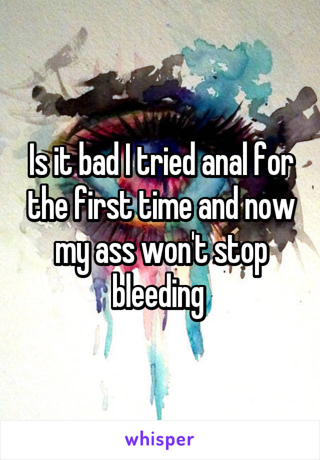 Is it bad I tried anal for the first time and now my ass won't stop bleeding 