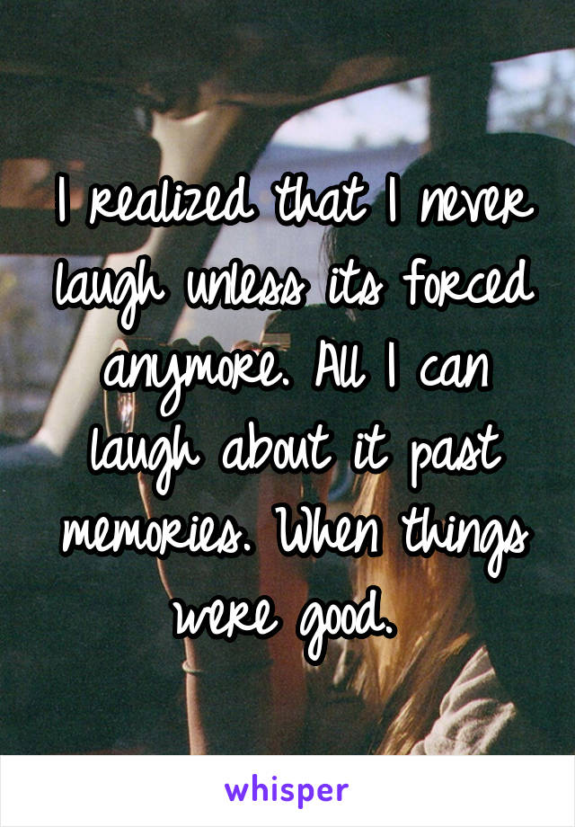 I realized that I never laugh unless its forced anymore. All I can laugh about it past memories. When things were good. 