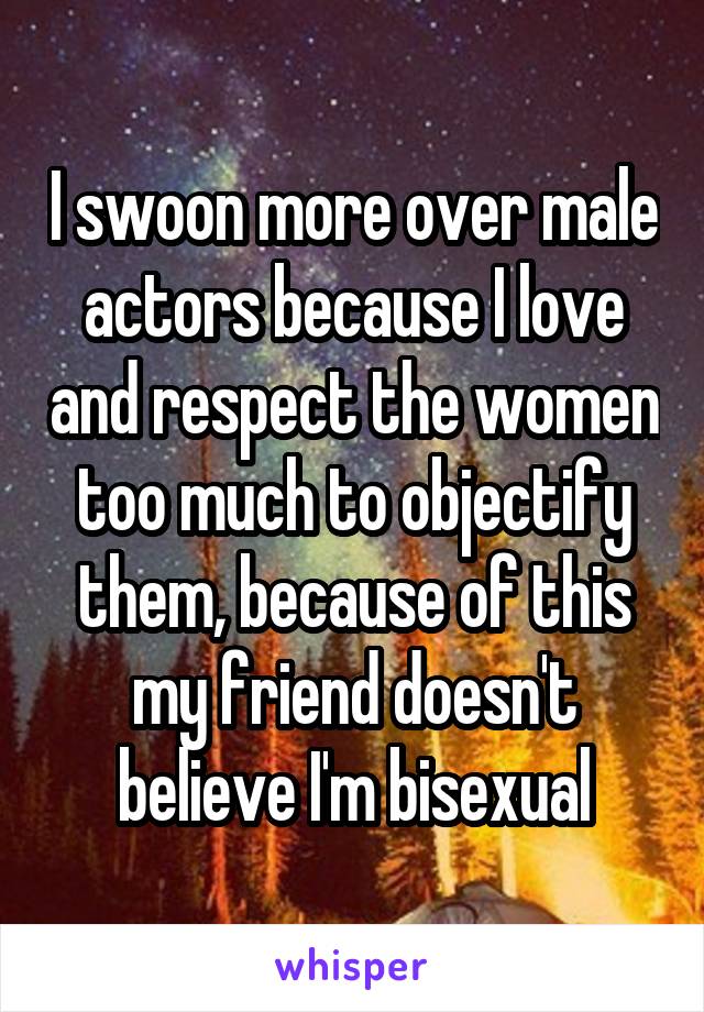 I swoon more over male actors because I love and respect the women too much to objectify them, because of this my friend doesn't believe I'm bisexual