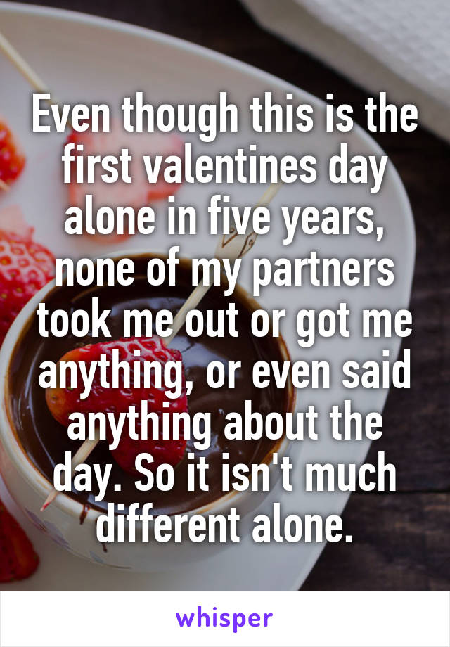 Even though this is the first valentines day alone in five years, none of my partners took me out or got me anything, or even said anything about the day. So it isn't much different alone.