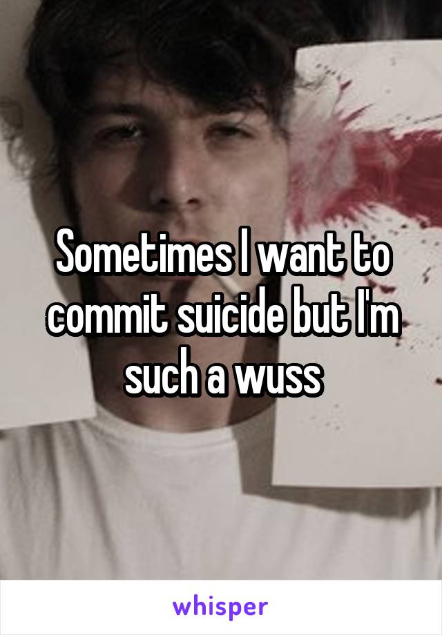 Sometimes I want to commit suicide but I'm such a wuss