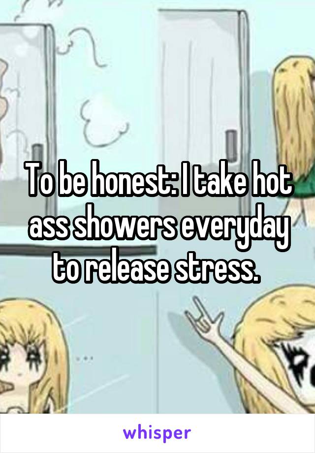To be honest: I take hot ass showers everyday to release stress. 