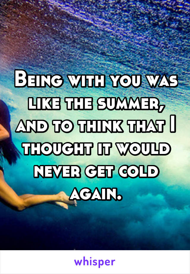 Being with you was like the summer, and to think that I thought it would never get cold again.