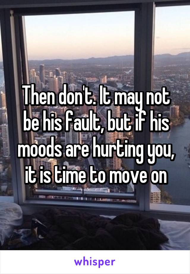 Then don't. It may not be his fault, but if his moods are hurting you, it is time to move on