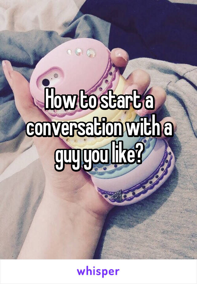 How to start a conversation with a guy you like?
