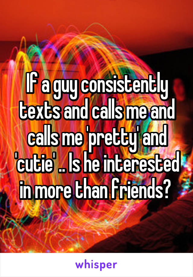 If a guy consistently texts and calls me and calls me 'pretty' and 'cutie' .. Is he interested in more than friends? 