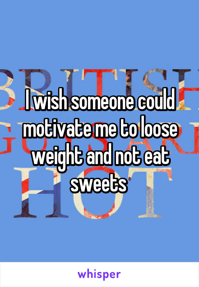 I wish someone could motivate me to loose weight and not eat sweets 