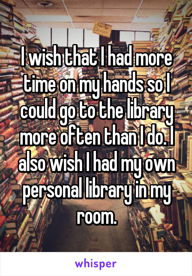 I wish that I had more time on my hands so I could go to the library more often than I do. I also wish I had my own personal library in my room.