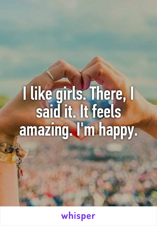I like girls. There, I said it. It feels amazing. I'm happy.