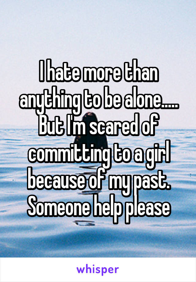I hate more than anything to be alone..... But I'm scared of committing to a girl because of my past. Someone help please