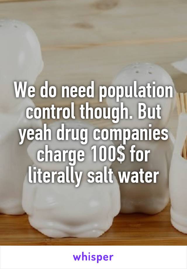 We do need population control though. But yeah drug companies charge 100$ for literally salt water