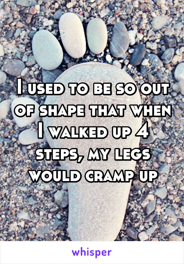 I used to be so out of shape that when I walked up 4 steps, my legs would cramp up