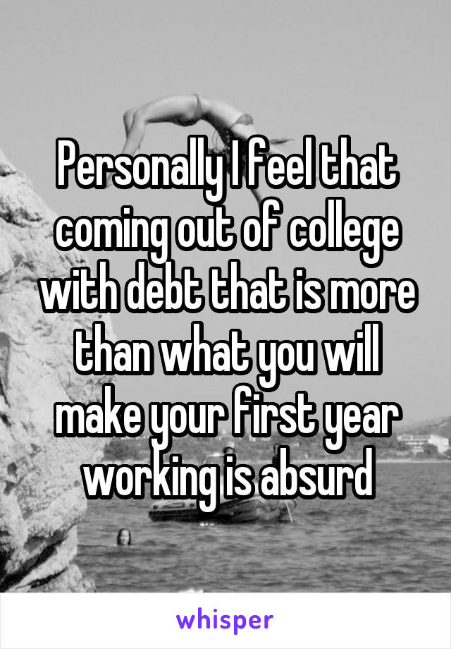 Personally I feel that coming out of college with debt that is more than what you will make your first year working is absurd