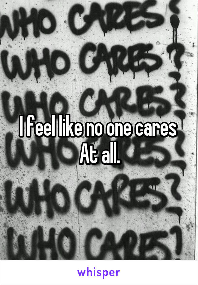 I feel like no one cares 
At all.
