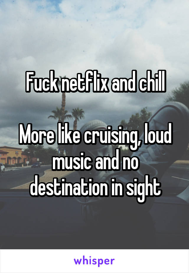 Fuck netflix and chill

More like cruising, loud music and no destination in sight