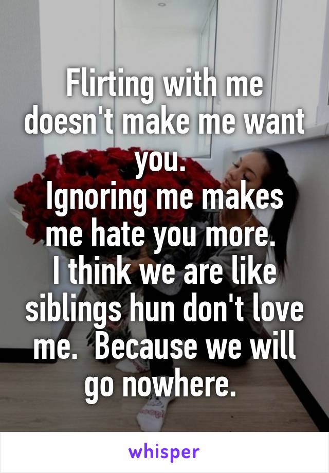 Flirting with me doesn't make me want you. 
Ignoring me makes me hate you more. 
I think we are like siblings hun don't love me.  Because we will go nowhere. 