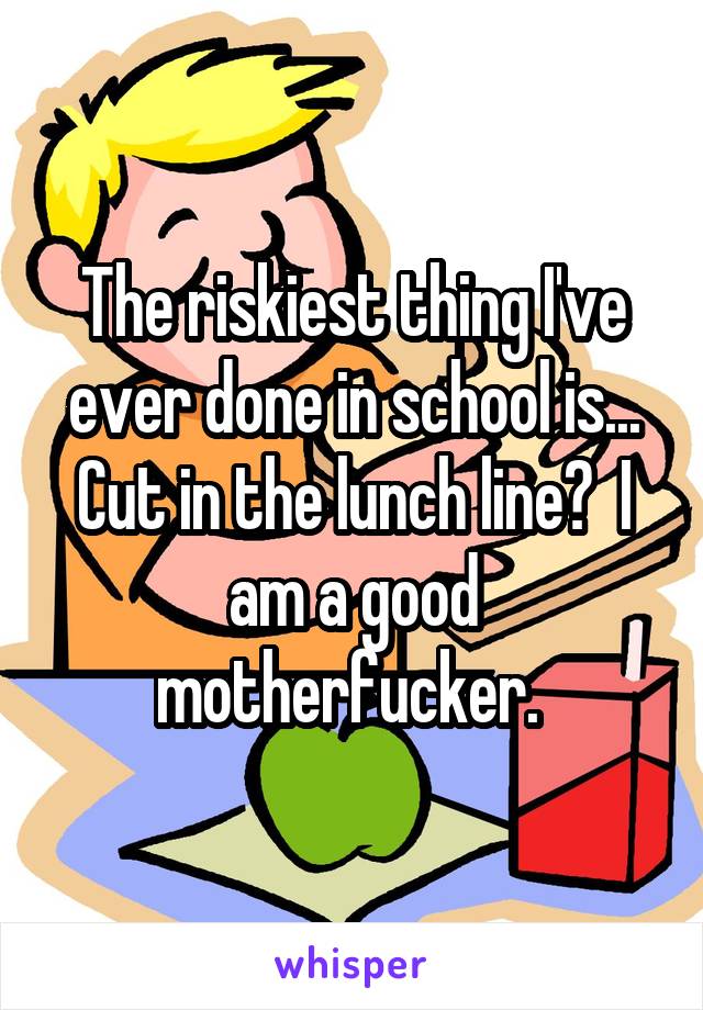 The riskiest thing I've ever done in school is... Cut in the lunch line?  I am a good motherfucker. 