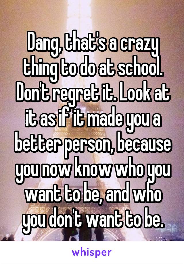 Dang, that's a crazy thing to do at school. Don't regret it. Look at it as if it made you a better person, because you now know who you want to be, and who you don't want to be.