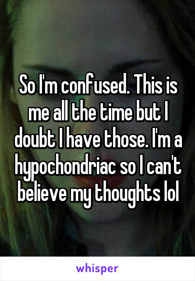 So I'm confused. This is me all the time but I doubt I have those. I'm a hypochondriac so I can't believe my thoughts lol