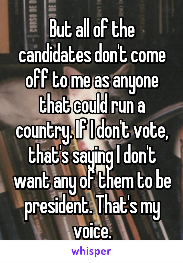 But all of the candidates don't come off to me as anyone that could run a country. If I don't vote, that's saying I don't want any of them to be president. That's my voice.