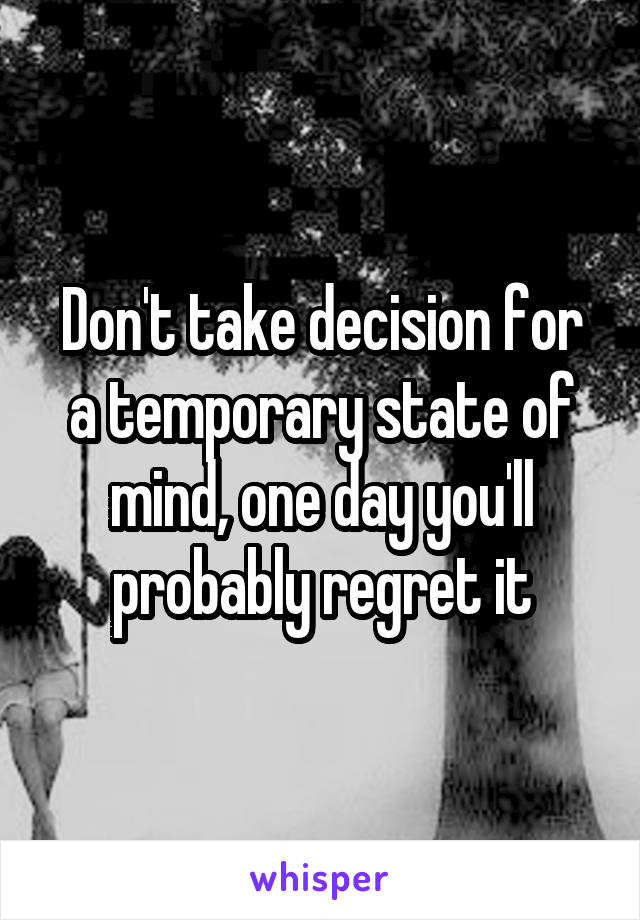 Don't take decision for a temporary state of mind, one day you'll probably regret it