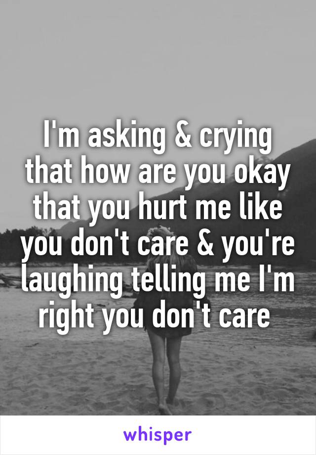 I'm asking & crying that how are you okay that you hurt me like you don't care & you're laughing telling me I'm right you don't care 