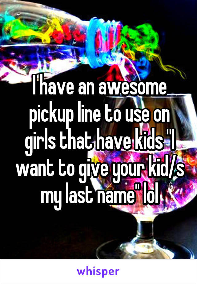 I have an awesome pickup line to use on girls that have kids "I want to give your kid/s my last name" lol