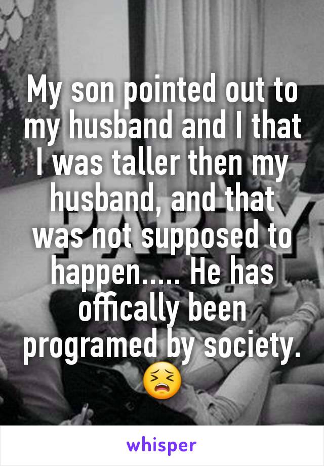 My son pointed out to my husband and I that I was taller then my husband, and that was not supposed to happen..... He has offically been programed by society. 😣