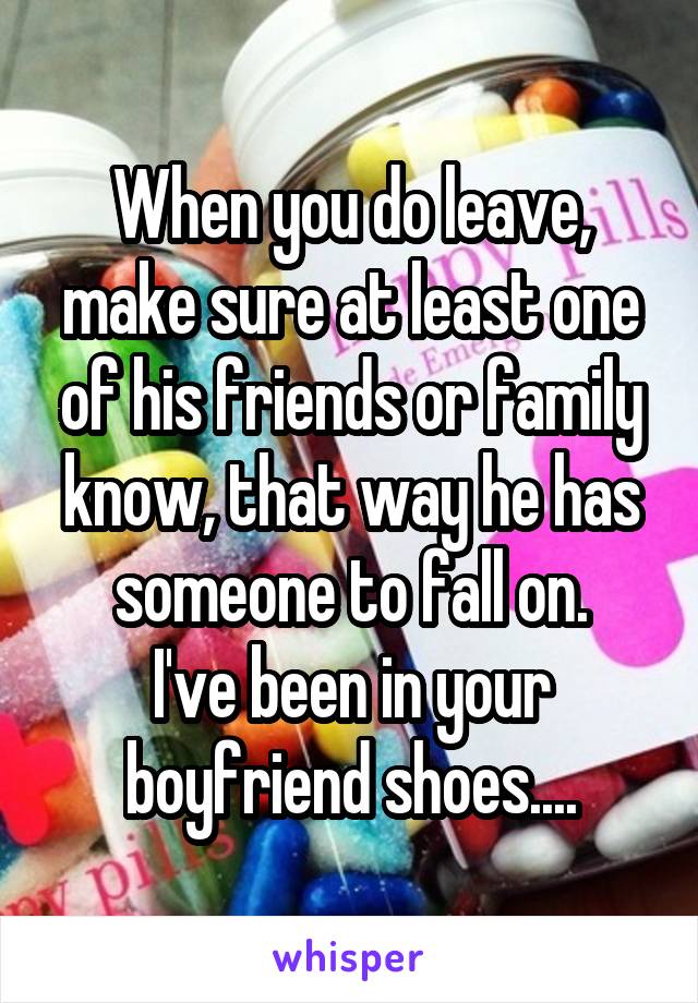 When you do leave, make sure at least one of his friends or family know, that way he has someone to fall on.
I've been in your boyfriend shoes....