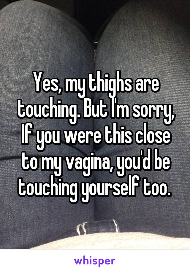 Yes, my thighs are touching. But I'm sorry,
If you were this close to my vagina, you'd be touching yourself too. 