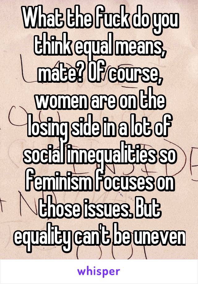What the fuck do you think equal means, mate? Of course, women are on the losing side in a lot of social innequalities so feminism focuses on those issues. But equality can't be uneven 