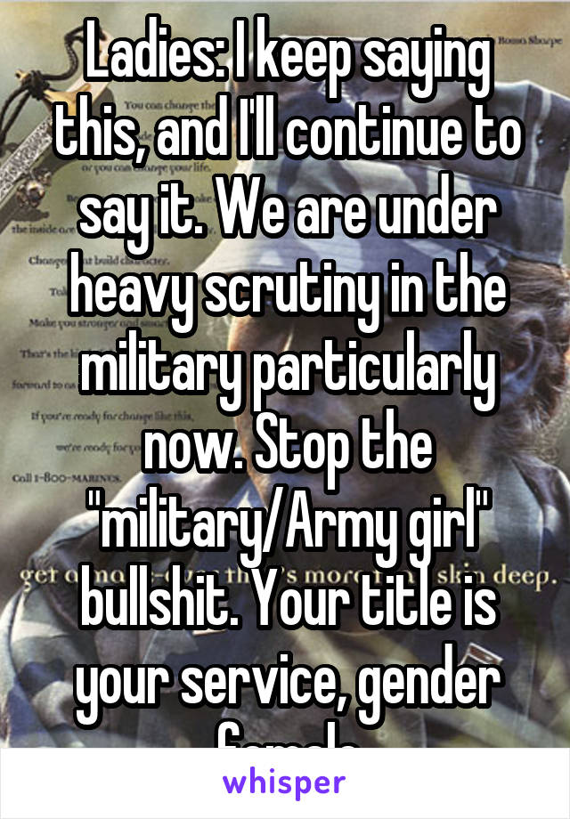 Ladies: I keep saying this, and I'll continue to say it. We are under heavy scrutiny in the military particularly now. Stop the "military/Army girl" bullshit. Your title is your service, gender female