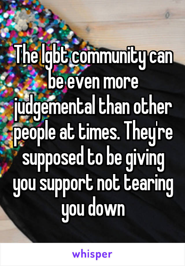 The lgbt community can be even more judgemental than other people at times. They're supposed to be giving you support not tearing you down
