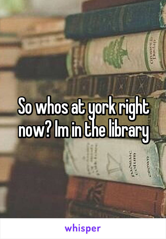 So whos at york right now? Im in the library