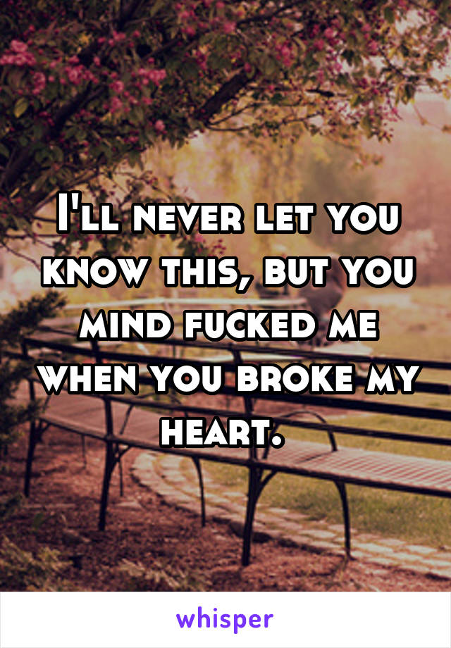 I'll never let you know this, but you mind fucked me when you broke my heart. 