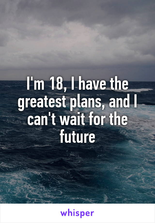 I'm 18, I have the greatest plans, and I can't wait for the future