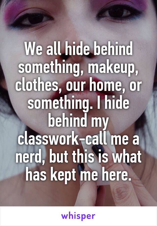 We all hide behind something, makeup, clothes, our home, or something. I hide behind my classwork-call me a nerd, but this is what has kept me here.