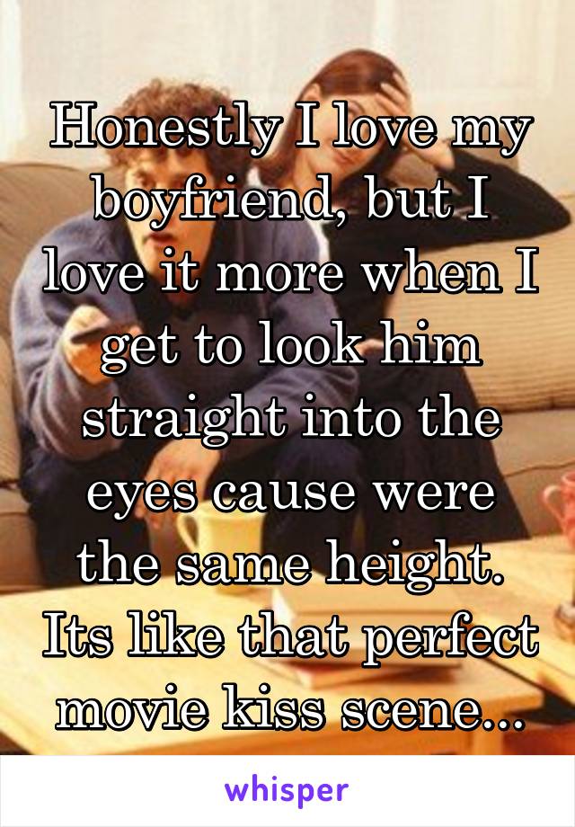 Honestly I love my boyfriend, but I love it more when I get to look him straight into the eyes cause were the same height. Its like that perfect movie kiss scene...