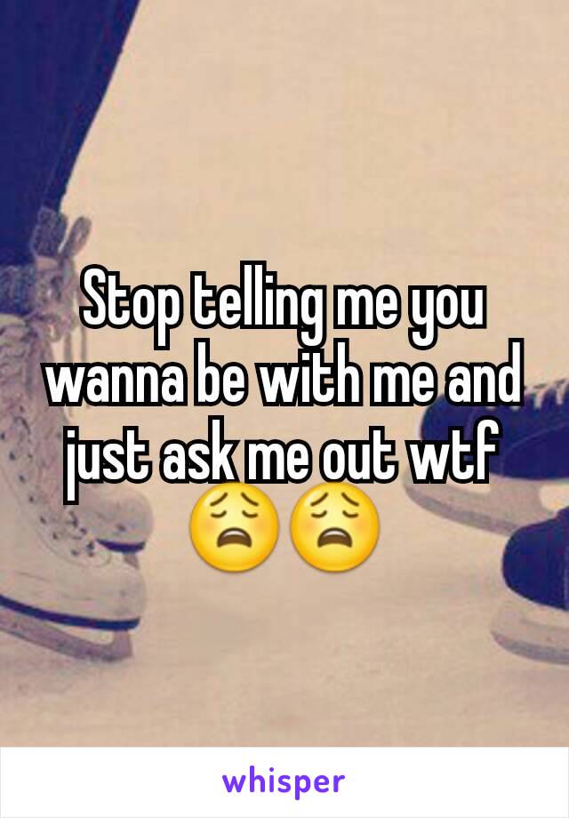 Stop telling me you wanna be with me and just ask me out wtf 😩😩